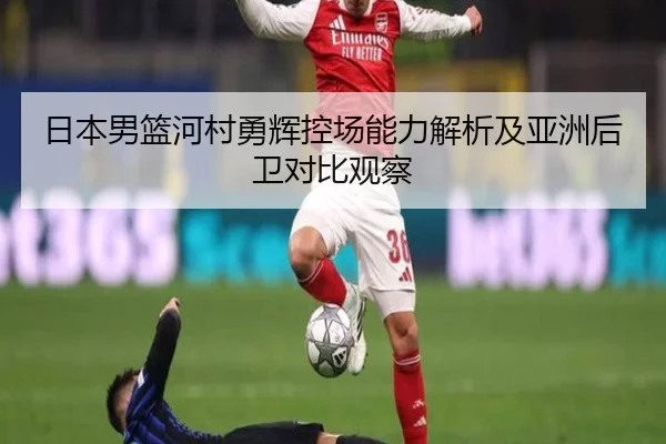日本男篮河村勇辉控场能力解析及亚洲后卫对比观察